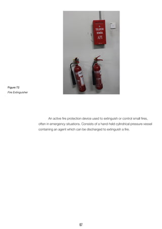 An active fire protection device used to extinguish or control small fires, often in emergency situations. Consists of a hand-held cylindrical pressure vessel containing an agent which can be discharged to extinguish a fire. 
Figure 72 
Fire Extinguisher 
67  