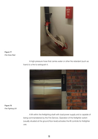A high-pressure hose that carries water or other fire retardant (such as foam) to a fire to extinguish it. 
A lift within the firefighting shaft with dual power supply and is capable of being commandeered by the Fire Service. Operation of the firefighter switch 
(usually situated at the ground floor level) activates the lift controls for firefighter use. 
Figure 77 
Fire Hose Reel 
Figure 78 
Fire Fighting Lift 
70  