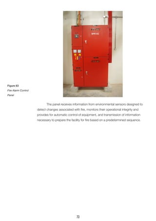 The panel receives information from environmental sensors designed to 
detect changes associated with fire, monitors their operational integrity and 
provides for automatic control of equipment, and transmission of information 
necessary to prepare the facility for fire based on a predetermined sequence. 
Figure 83 
Fire Alarm Control Panel 
73  