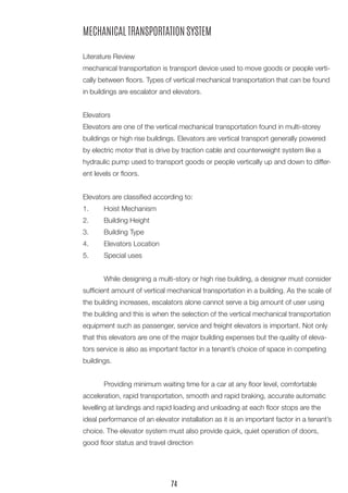MECHANICAL TRANSPORTATION SYSTEM 
Literature Review 
mechanical transportation is transport device used to move goods or people vertically between floors. Types of vertical mechanical transportation that can be found in buildings are escalator and elevators. 
Elevators 
Elevators are one of the vertical mechanical transportation found in multi-storey buildings or high rise buildings. Elevators are vertical transport generally powered by electric motor that is drive by traction cable and counterweight system like a hydraulic pump used to transport goods or people vertically up and down to different levels or floors. 
Elevators are classified according to: 
1. Hoist Mechanism 
2. Building Height 
3. Building Type 
4. Elevators Location 
5. Special uses 
While designing a multi-story or high rise building, a designer must consider sufficient amount of vertical mechanical transportation in a building. As the scale of the building increases, escalators alone cannot serve a big amount of user using the building and this is when the selection of the vertical mechanical transportation equipment such as passenger, service and freight elevators is important. Not only that this elevators are one of the major building expenses but the quality of elevators service is also as important factor in a tenant’s choice of space in competing buildings. 
Providing minimum waiting time for a car at any floor level, comfortable acceleration, rapid transportation, smooth and rapid braking, accurate automatic levelling at landings and rapid loading and unloading at each floor stops are the ideal performance of an elevator installation as it is an important factor in a tenant’s choice. The elevator system must also provide quick, quiet operation of doors, good floor status and travel direction 
74  