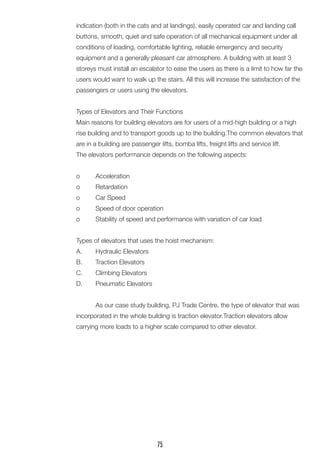 indication (both in the cats and at landings), easily operated car and landing call buttons, smooth, quiet and safe operation of all mechanical equipment under all conditions of loading, comfortable lighting, reliable emergency and security 
equipment and a generally pleasant car atmosphere. A building with at least 3 storeys must install an escalator to ease the users as there is a limit to how far the users would want to walk up the stairs. All this will increase the satisfaction of the passengers or users using the elevators. 
Types of Elevators and Their Functions 
Main reasons for building elevators are for users of a mid-high building or a high rise building and to transport goods up to the building.The common elevators that are in a building are passenger lifts, bomba lifts, freight lifts and service lift. 
The elevators performance depends on the following aspects: 
o Acceleration 
o Retardation 
o Car Speed 
o Speed of door operation 
o Stability of speed and performance with variation of car load 
Types of elevators that uses the hoist mechanism: 
A. Hydraulic Elevators 
B. Traction Elevators 
C. Climbing Elevators 
D. Pneumatic Elevators 
As our case study building, PJ Trade Centre, the type of elevator that was incorporated in the whole building is traction elevator.Traction elevators allow 
carrying more loads to a higher scale compared to other elevator. 
75  