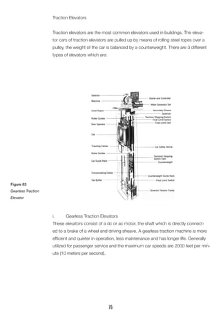 Traction Elevators 
Traction elevators are the most common elevators used in buildings. The elevator cars of traction elevators are pulled up by means of rolling steel ropes over a pulley, the weight of the car is balanced by a counterweight. There are 3 different types of elevators which are: 
i. Gearless Traction Elevators 
These elevators consist of a dc or ac motor, the shaft which is directly connected to a brake of a wheel and driving sheave. A gearless traction machine is more efficient and quieter in operation, less maintenance and has longer life. Generally utilized for passenger service and the maximum car speeds are 2000 feet per minute (10 meters per second). 
Figure 83 
Gearless Traction Elevator 
76  