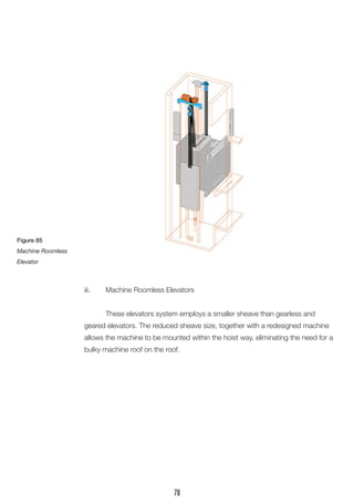 iii. Machine Roomless Elevators 
These elevators system employs a smaller sheave than gearless and geared elevators. The reduced sheave size, together with a redesigned machine allows the machine to be mounted within the hoist way, eliminating the need for a bulky machine roof on the roof. 
Figure 85 
Machine Roomless Elevator 
78  