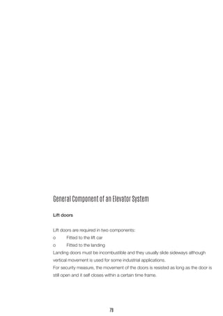 General Component of an Elevator System 
Lift doors 
Lift doors are required in two components: 
o Fitted to the lift car 
o Fitted to the landing 
Landing doors must be incombustible and they usually slide sideways although vertical movement is used for some industrial applications. 
For security measure, the movement of the doors is resisted as long as the door is still open and it self closes within a certain time frame. 
79  