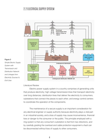 2.2 ELECTRICAL SUPPLY SYSTEM 
Literature Review 
Electric power supply system in a country comprises of generating units that produce electricity; high voltage transmission lines that transport electricity over long distances; distribution lines that deliver the electricity to consumers; substations that connect the pieces to each other; and energy control centers to coordinate the operation of the components. 
The maintenance of a secure supply is an important consideration for any electrical engineer or supply authority because electricity plays a vital part in an industrial society, and a loss of supply may cause inconvenience, financial loss or danger to the consumer or the public. The principle employed with a ring system is that any consumer’s substation is fed from two directions, and by carefully grading the overload and cable protection equipment a fault can be disconnected without loss of supply to other consumers. 
Figure 3 
Simple Electric Supply System with 
Transmission and 
Distribution Network and Linkages from Electricity Sources to End-User. 
4  