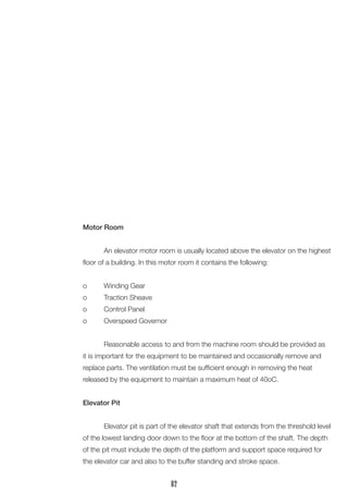 Motor Room 
An elevator motor room is usually located above the elevator on the highest floor of a building. In this motor room it contains the following: 
o Winding Gear 
o Traction Sheave 
o Control Panel 
o Overspeed Governor 
Reasonable access to and from the machine room should be provided as it is important for the equipment to be maintained and occasionally remove and replace parts. The ventilation must be sufficient enough in removing the heat 
released by the equipment to maintain a maximum heat of 40oC. 
Elevator Pit 
Elevator pit is part of the elevator shaft that extends from the threshold level of the lowest landing door down to the floor at the bottom of the shaft. The depth of the pit must include the depth of the platform and support space required for the elevator car and also to the buffer standing and stroke space. 
82  
