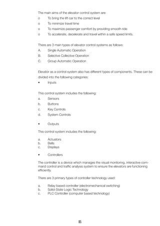 The main aims of the elevator control system are: 
o To bring the lift car to the correct level 
o To minimize travel time 
o To maximize passenger comfort by providing smooth ride 
o To accelerate, decelerate and travel within a safe speed limits. 
There are 3 main types of elevator control systems as follows: 
A. Single Automatic Operation 
B. Selective Collective Operation 
C. Group Automatic Operation 
Elevator as a control system also has different types of components. These can be divided into the following categories: 
• Inputs 
This control system includes the following: 
a. Sensors 
b. Buttons 
c. Key Controls 
d. System Controls 
• Outputs 
This control system includes the following: 
a. Actuators 
b. Bells 
c. Displays 
• Controllers 
The controller is a device which manages the visual monitoring, interactive command control and traffic analysis system to ensure the elevators are functioning efficiently. 
There are 3 primary types of controller technology used: 
a. Relay based controller (electromechanical switching) 
b. Solid-State Logic Technology 
c. PLC Controller (computer based technology) 
85  