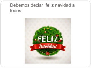 Debemos deciar feliz navidad a 
todos 
 