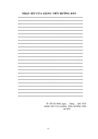 NHẬN XÉT CỦA GIẢNG VIÊN HƯỚNG DẪN 
......................................................................................................... 
......................................................................................................... 
......................................................................................................... 
......................................................................................................... 
......................................................................................................... 
......................................................................................................... 
......................................................................................................... 
......................................................................................................... 
......................................................................................................... 
......................................................................................................... 
......................................................................................................... 
......................................................................................................... 
......................................................................................................... 
......................................................................................................... 
......................................................................................................... 
......................................................................................................... 
......................................................................................................... 
......................................................................................................... 
......................................................................................................... 
......................................................................................................... 
......................................................................................................... 
......................................................................................................... 
......................................................................................................... 
......................................................................................................... 
......................................................................................................... 
TP. Hồ Chí Minh, ngày … tháng … năm 2014 
NHẬN XÉT CỦA GIẢNG VIÊN HƯỚNG DẪN 
iii 
KÍ TÊN 
