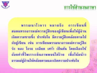 พ ร ร ณ น า โ ว ห า ร ห ม า ย ถึง ก า ร เ ขีย น ที่ 
สอดแทรกอารมณ์ความรู้สึกของผู้เขียนเพื่อให้ผู้อ่าน 
เกิดความซาบซึ้ง ประทับใจ มีความรู้สึกคล้อยตามไป 
กับผู้เขียน เช่น การเขียนพรรณนาอารมณ์ความรู้สึก 
รัก หลง โกรธ เกลียด เศร้า เป็นต้น โดยเลือกใช้ 
ถ้อยคาที่ไพเราะเห็นภาพพจน์ได้ง่าย เพื่อโน้มน้าว 
อารมณ์ผู้อ่านให้คล้อยตามและเกิดความประทับใจ 
 