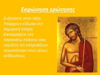 Εκφώνηση ερώτησης 
Συζητήστε στην τάξη: 
Υπάρχουν είδωλα στη 
σημερινή εποχή; 
Καταγράψτε στο 
παρακάτω πλάισιο όσα 
νομίζετε ότι επηρεάζουν 
περισσότερο τους νέους 
ανθρώπους. 
 