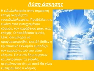 Λύση άσκησης 
Η ειδωλολατρεία στην σημερινή 
εποχή ονομάζεται 
νεοειδωλολατρεία. Προβάλλει την 
εικόνα ενός ευτυχισμένου 
κόσμου, τον παράδεισο μιας νέας 
εποχής. Ο παράδεισος αυτός, 
λένε, δεν μπορεί να 
πραγματοποιηθεί, επειδή δήθεν η 
Χριστιανική Εκκλησία εμποδίζει 
τον ερχομό αυτού του νέου 
κόσμου. Για αυτό δημιουργούν 
και λατρεύουν τα είδωλα, 
περιμένοντας ότι με αυτά θα γίνει 
ευτυχισμένος ο κόσμος. 
 