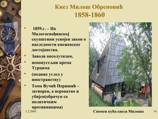 Кнез Милош Обреновић 
1858-1860 
 1859.г. – На 
Малогоспођинској 
скупштини усвојен закон о 
наследности кнежевског 
достојанства. 
 Заводи апсолутизам, 
 непопустљив према 
Турцима 
 (подиже углед у 
иностранству) 
 Тома Вучић Перишић – 
затворен, а вероватно и 
убијен(обрачун са 
политичким 
противницима) 
1.2.2005. Спомен кућа кнеза Милоша 14 
 