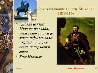 Друга владавина кнеза Михаила 
1860-1868 
 „Докле је књаз 
Михаил на влади, 
нека свако зна, да је 
закон највиша воља 
у Србији, којој се 
сваки покоравати 
мора“ 
 Кнез Михаило 
1.2.2005. Кнез Михаило 17 
 