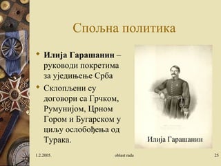 Спољна политика 
 Илија Гарашанин – 
руководи покретима 
за уједињење Срба 
 Склопљени су 
договори са Грчком, 
Румунијом, Црном 
Гором и Бугарском у 
циљу ослобођења од 
Турака. 
Илија Гарашанин 
1.2.2005. oblast rada 25 
 
