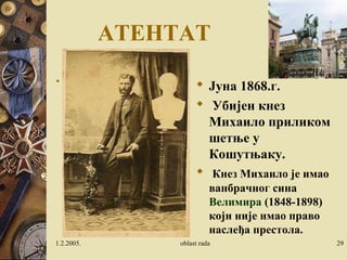 АТЕНТАТ 
 У недељу, 29. маја 1868. око 10 
часова ујутру кнез Михаило је 
кренуо кочијама да се превезе до 
Кошутњака. Са њим је ишао његов 
ађутант Светозар Гарашанин, син 
Илије Гарашанина, а у кочијама су 
до кнеза седеле 
Анка Константиновић, његова 
сестра од стрица и њена ћерка 
Катарина, са којом је кнез желео да 
се ожени. 
 Јуна 1868.г. 
 Убијен кнез 
Михаило приликом 
шетње у 
Кошутњаку. 
 Кнез Михаило је имао 
ванбрачног сина 
Велимира (1848-1898) 
који није имао право 
наслеђа престола. 
1.2.2005. oblast rada 29 
 