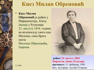 Кнез Милан Обреновић 
 Кнез Милан 
Обреновић је рођен у 
Марашештију, близу 
Јашија у Румунији 
22. августа 1854. године 
на велепоседу свога оца 
Милоша, сина брата 
кнеза 
Милоша Обреновића, 
Јеврема. 
рођен: 22. август, 1854 
Марасечи, Јаши, Румунија 
преминуо: 11. фебруар, 1901 
Беч, Аустрија, Аустро-Угарска 
рођен: 22. август, 1854 
Марасечи, Јаши, Румунија 
преминуо: 11. фебруар, 1901 
Беч, Аустрија, Аустро-Угарска 
1.2.2005. 31 
 