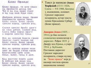  Текст је написао Јован 
Ђорђевић (13/11 1826, 
Сента — 9/4 1900, Београд 
), књижевник, оснивач 
Српског народног 
позоришта, аутор текста 
химне Краљевине Србије 
(Боже правде). 
Даворин Јенко (1835. - 
1914.) је био познати 
словеначки композитор и 
диригент. Рођен 1835. у 
Дворју код Крања, a умро 
1914. у Љубљани. 
Поставши диригент 
Српског народног 
позоришта, ствара музику 
за "Боже правде" која је 
касније постала српска 
национална химна) 
1.2.2005. 37 
 