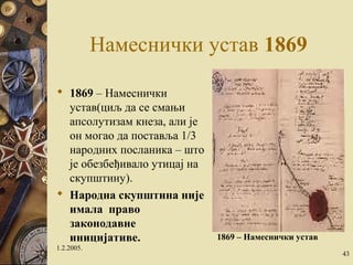 Намеснички устав 1869 
 1869 – Намеснички 
устав(циљ да се смањи 
апсолутизам кнеза, али је 
он могао да поставља 1/3 
народних посланика – што 
је обезбеђивало утицај на 
скупштину). 
 Народна скупштина није 
имала право 
законодавне 
иницијативе. 
1.2.2005. 
1869 – Намеснички устав 
43 
 