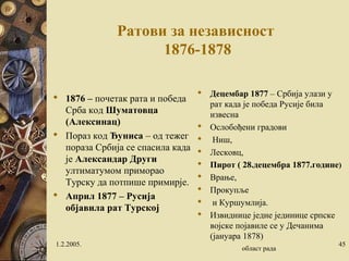 Ратови за независност 
1876-1878 
 Децембар 1877 – Србија улази у 
рат када је победа Русије била 
извесна 
 Ослобођени градови 
 Ниш, 
 Лесковц, 
 Пирот ( 28.децембра 1877.године) 
 Врање, 
 Прокупље 
 и Куршумлија. 
 Извиднице једне јединице српске 
војске појавиле се у Дечанима 
(јануара 1878) 
 1876 – почетак рата и победа 
Срба код Шуматовца 
(Алексинац) 
 Пораз код Ђуниса – од тежег 
пораза Србија се спасила када 
је Александар Други 
ултиматумом приморао 
Турску да потпише примирје. 
 Април 1877 – Русија 
објавила рат Турској 
1.2.2005. област рада 45 
 