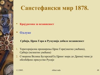 Санстефански мир 1878. 
 Крај ратова за независност 
 Одлуке 
Србија, Црна Гора и Румунија добиле независност 
1. Територијална проширења Црне Горе(знатно увећана), 
Србија (незнатно увећана) 
2. Створена Велика Бугарска(Од Црног мора до Дрима) чиме је 
обезбеђено присуство Русије 
1.2.2005. oblast rada 48 
 
