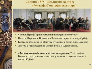 Средина 1878 – Берлински конгрес 
(Ревизија Санстефанског мира) 
 Србији, Црној Гори и Румунији потврђена независност 
 Нишки, Пиротски, Врањски и Топлички округ у саставу Србије 
 Бугарска подељена на Источну Румелију и Кнежевину Бугарску 
 Аустро-Угарској дата на управу Босна и Херцеговина. 
 „Зар мир света да зависи од српских граница!“ – Ото фон 
Бизмарк. Иако је имао такaв став у важним одлукама гласао у 
корист Србије 
49 
 