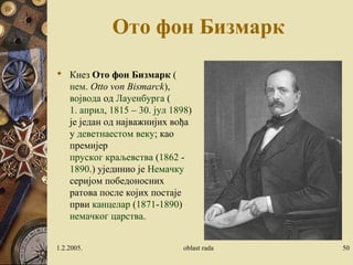 Ото фон Бизмарк 
 Кнез Ото фон Бизмарк ( 
нем. Otto von Bismarck), 
војвода од Лауенбурга ( 
1. април, 1815 – 30. јул 1898) 
је један од најважнијих вођа 
у деветнаестом веку; као 
премијер 
пруског краљевства (1862 - 
1890.) ујединио је Немачку 
серијом победоносних 
ратова после којих постаје 
први канцелар (1871-1890) 
немачког царства. 
1.2.2005. oblast rada 50 
 
