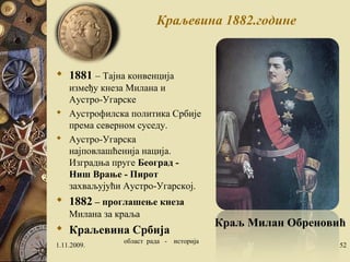 Краљевина 1882.године 
 1881 – Тајна конвенција 
између кнеза Милана и 
Аустро-Угарске 
 Аустрофилска политика Србије 
према северном суседу. 
 Аустро-Угарска 
најповлашћенија нација. 
Изградња пруге Београд - 
Ниш Врање - Пирот 
захваљујући Аустро-Угарској. 
 1882 – проглашење кнеза 
Милана за краља 
 Краљевина Србија 
Краљ Милан Обреновић 
1.11.2009. област рада - историја 52 
 