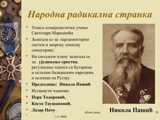 Народна радикална странка 
 Темељ социјалистичко учење 
Светозара Марковића 
 Залагала се за: парламентарни 
систем и широку локалну 
самоуправу. 
 На спољњем плану залагала се 
за: уједињење српства, 
регулисање односа са Бугарима 
и осталим балканским народима 
и ослонац на Русију. 
 Председник: Никола Пашић 
 Истакнути чланови: 
 Пера Тодоровић, 
 Коста Таушановић, 
 Лазар Пачу. 
 . 1.11.2009. 
област рада 54 Никола Пашић 
 