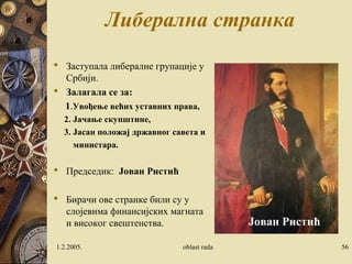 Либерална странка 
 Заступала либералне групације у 
Србији. 
 Залагала се за: 
1.Увођење већих уставних права, 
2. Jачање скупштине, 
3. Jасан положај државног савета и 
министара. 
 Председик: Јован Ристић 
 Бирачи ове странке били су у 
слојевима финансијских магната 
и високог свештенства. 
Јован Ристић 
1.2.2005. oblast rada 56 
 