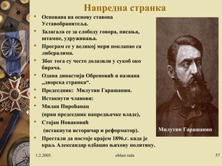 Напредна странка 
 Основана на основу ставова 
Уставобранитеља. 
 Залагала се за слободу говора, писања, 
штампе, удруживања. 
 Програм се у великој мери поклапао са 
либералима. 
 Због тога су често долазили у сукоб око 
бирача. 
 Одана династији Обреновић и названа 
„дворска странка“. 
 Председник: Милутин Гарашанин. 
 Истакнути чланови: 
 Милан Пироћанац 
(први председник напредњачке владе), 
 Стојан Новаковић 
(истакнути историчар и реформатор). 
 Престали да постоје крајем 1896.г. када је 
краљ Александар одбацио њихову политику. 
Милутин Гарашанин 
1.2.2005. oblast rada 57 
 