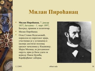 Милан Пироћанац 
 Милан Пироћанац, 7. јануар 
1837, Јагодина – 1. март 1897, 
Београд, правник и политичар. 
 Милан Пироћанац 
 Отац Стеван Недељковић, 
пореклом из пиротског краја, 
учествовао је у устанцима и 
касније достигао положај 
среског начелника у Књажевцу. 
Мајка Милица, из јагодинског 
округа, прво је била удата за 
војводу Павла Цукића, 
Карађорђевог саборца. 
1.2.2005. oblast rada 58 
 