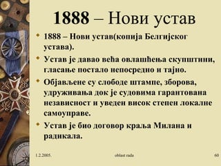 1888 – Нови устав 
 1888 – Нови устав(копија Белгијског 
устава). 
 Устав је давао већа овлашћења скупштини, 
гласање постало непосредно и тајно. 
 Објављене су слободе штампе, зборова, 
удруживања док је судовима гарантована 
независност и уведен висок степен локалне 
самоуправе. 
 Устав је био договор краља Милана и 
радикала. 
1.2.2005. oblast rada 60 
 