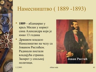 Намесништво ( 1889 -1893) 
 1889 – абдицирао у 
краљ Милан у корист 
сина Александра који је 
имао 13 година 
 Државом владало 
Намесништво на челу са 
Јованом Ристићем. 
Радикали постали 
владајућа странка. 
Заокрет у спољној 
Јован Ристић 
политици. 
1.2.2005. oblast rada 61 
 