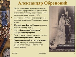Александар Обреновић 
 1893.г. – државним ударом Александар 
(17 година) преузео власт и прогласио се 
пунолетним. Суспендовао устав из 1888 
и вратио на снагу устав из 1869. 
 Ни устав из 1869 није поштовао јер је у 
последње три године 19. века завео лични 
режим. 
 Женидбом са Драгом Машин долази до 
незадовољства у народу. 
 1901 – Октроисани(„даривани“, 
уствари наметнут) устав. 
 Овим уставом створен дводомни систем 
(Народна скупштина и Сенат). 
 Незадовољство војске, чести државни 
удари, прекинута демократизација 
довели су до тога да се против њега 
склопи завера. 
1.2.2005. oblast rada 63 
 