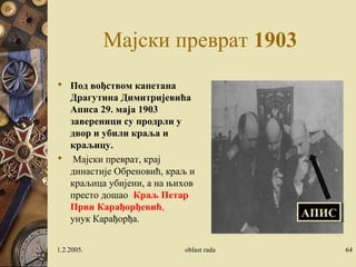Мајски преврат 1903 
 Под вођством капетана 
Драгутина Димитријевића 
Аписа 29. маја 1903 
завереници су продрли у 
двор и убили краља и 
краљицу. 
 Мајски преврат, крај 
династије Обреновић, краљ и 
краљица убијени, а на њихов 
престо дошао Краљ Петар 
Први Карађорђевић, 
унук Карађорђа. 
ААППИИСС 
1.2.2005. oblast rada 64 
 