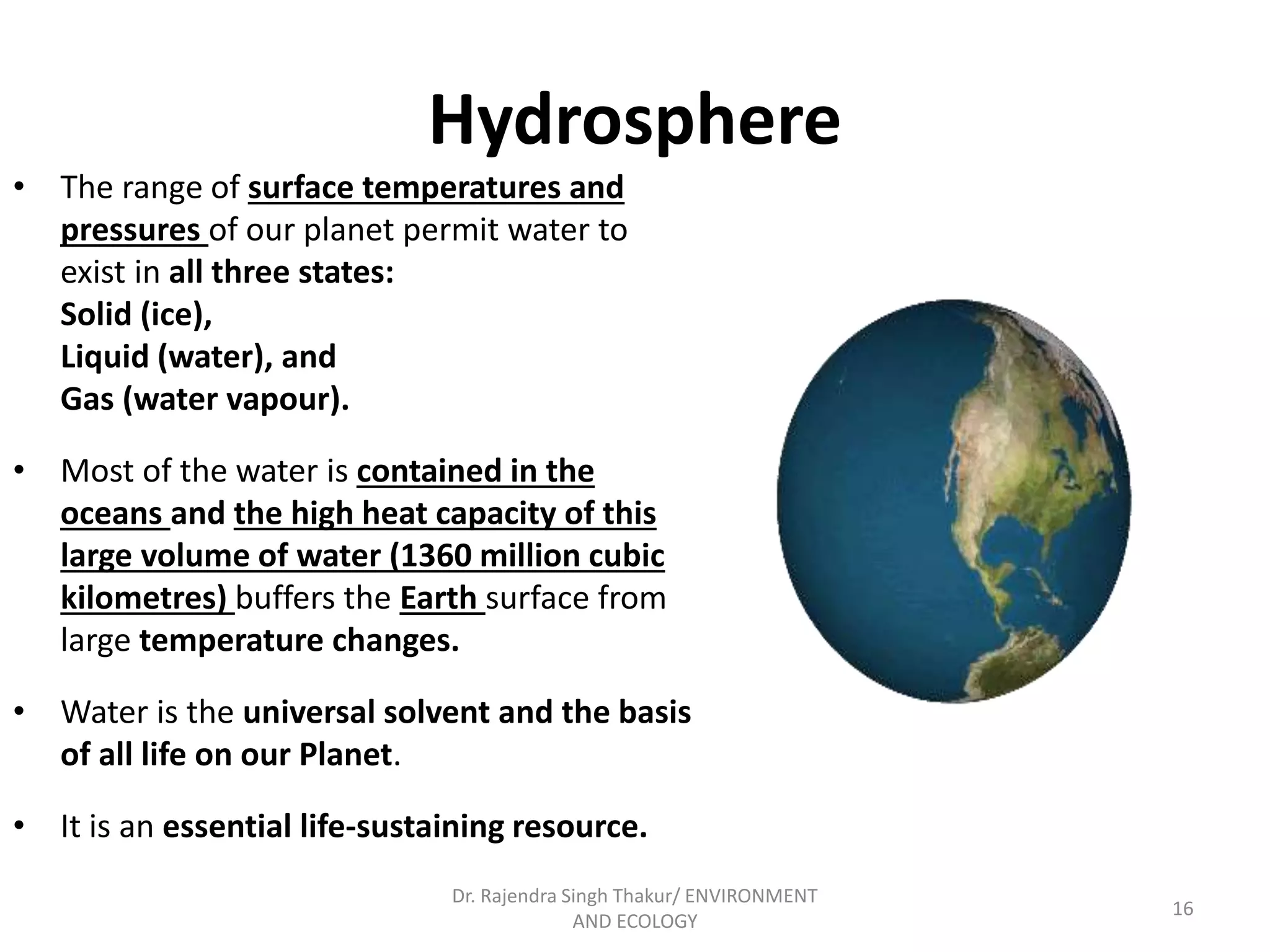 Hydrosphere 
• The range of surface temperatures and 
pressures of our planet permit water to 
exist in all three states: 
Solid (ice), 
Liquid (water), and 
Gas (water vapour). 
• Most of the water is contained in the 
oceans and the high heat capacity of this 
large volume of water (1360 million cubic 
kilometres) buffers the Earth surface from 
large temperature changes. 
• Water is the universal solvent and the basis 
of all life on our Planet. 
• It is an essential life-sustaining resource. 
16 
Dr. Rajendra Singh Thakur/ ENVIRONMENT 
AND ECOLOGY 
 