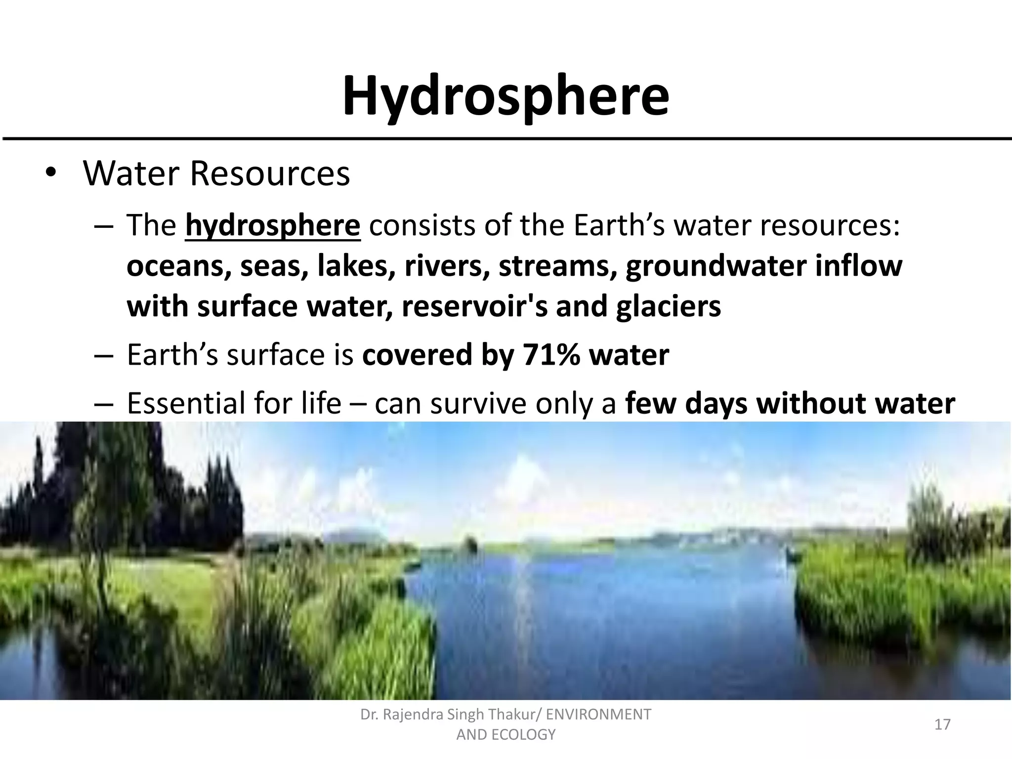 Hydrosphere 
• Water Resources 
– The hydrosphere consists of the Earth’s water resources: 
oceans, seas, lakes, rivers, streams, groundwater inflow 
with surface water, reservoir's and glaciers 
– Earth’s surface is covered by 71% water 
– Essential for life – can survive only a few days without water 
17 
Dr. Rajendra Singh Thakur/ ENVIRONMENT 
AND ECOLOGY 
 