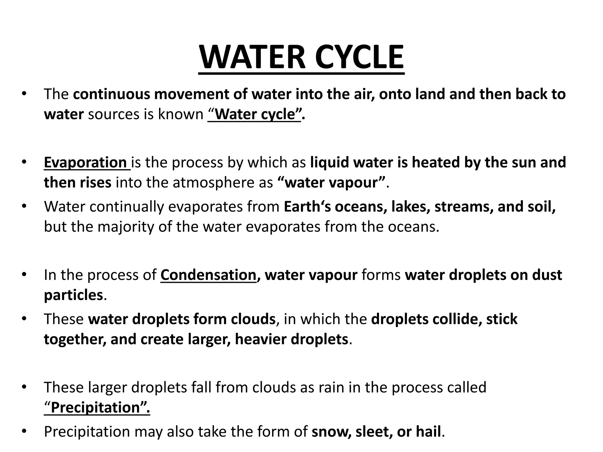 WATER CYCLE 
• The continuous movement of water into the air, onto land and then back to 
water sources is known “Water cycle”. 
• Evaporation is the process by which as liquid water is heated by the sun and 
then rises into the atmosphere as “water vapour”. 
• Water continually evaporates from Earth‘s oceans, lakes, streams, and soil, 
but the majority of the water evaporates from the oceans. 
• In the process of Condensation, water vapour forms water droplets on dust 
particles. 
• These water droplets form clouds, in which the droplets collide, stick 
together, and create larger, heavier droplets. 
• These larger droplets fall from clouds as rain in the process called 
“Precipitation”. 
• Precipitation may also take the form of snow, sleet, or hail. 
 