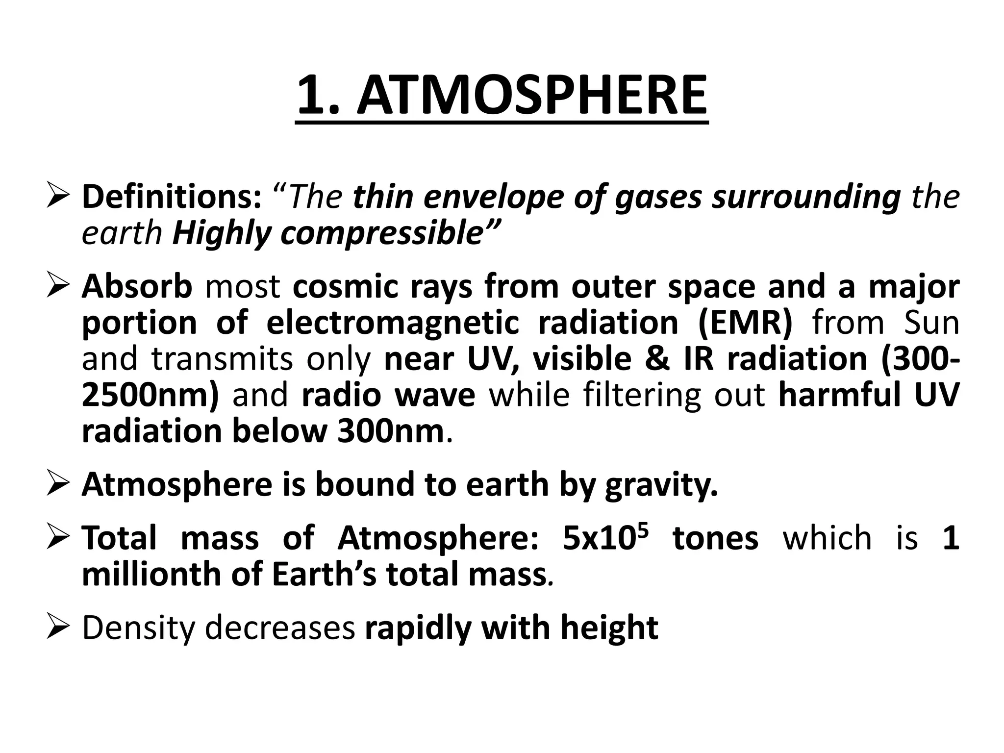 1. ATMOSPHERE 
 Definitions: “The thin envelope of gases surrounding the 
earth Highly compressible” 
 Absorb most cosmic rays from outer space and a major 
portion of electromagnetic radiation (EMR) from Sun 
and transmits only near UV, visible & IR radiation (300- 
2500nm) and radio wave while filtering out harmful UV 
radiation below 300nm. 
 Atmosphere is bound to earth by gravity. 
 Total mass of Atmosphere: 5x105 tones which is 1 
millionth of Earth’s total mass. 
 Density decreases rapidly with height 
 