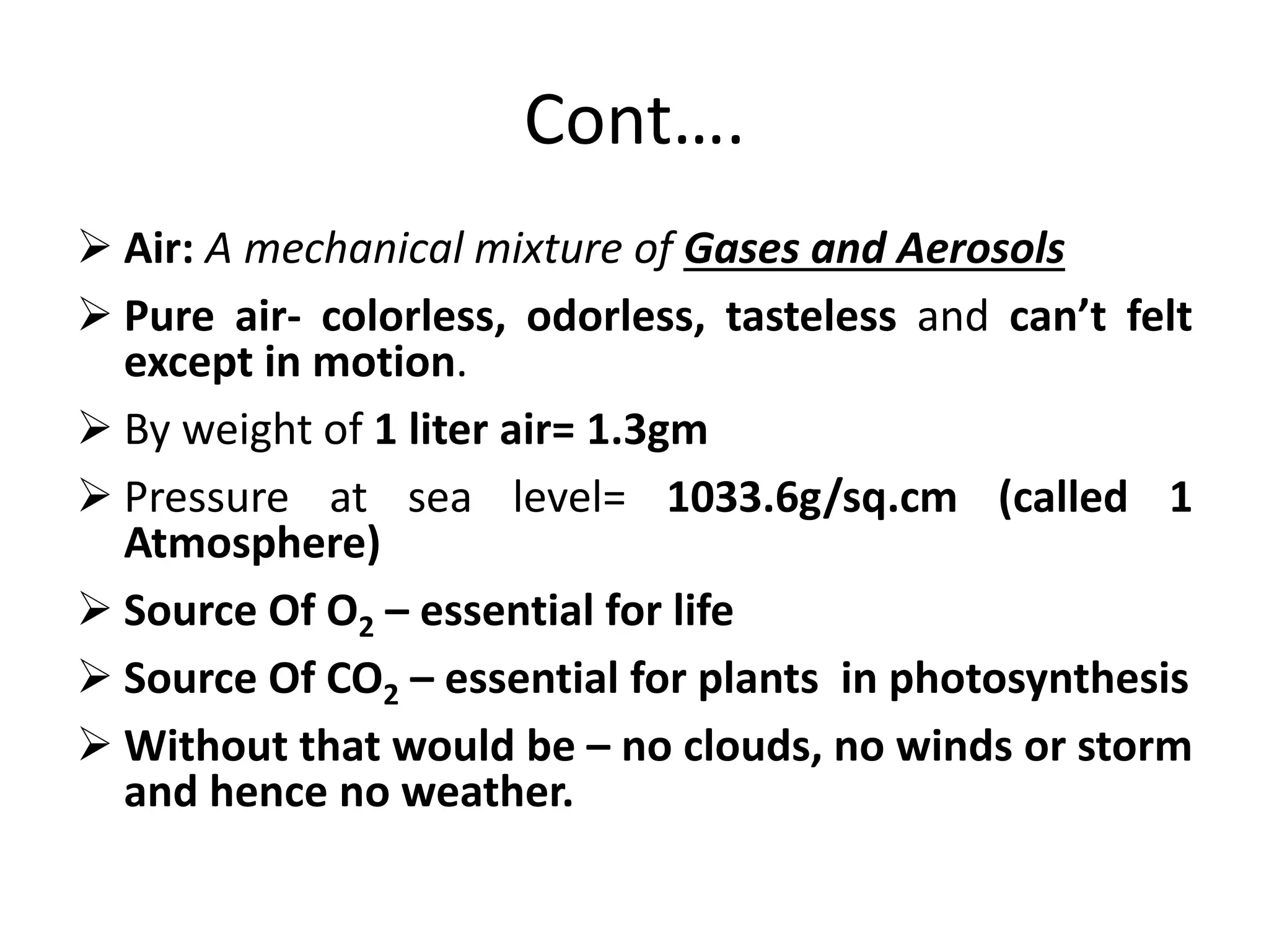 Cont…. 
 Air: A mechanical mixture of Gases and Aerosols 
 Pure air- colorless, odorless, tasteless and can’t felt 
except in motion. 
 By weight of 1 liter air= 1.3gm 
 Pressure at sea level= 1033.6g/sq.cm (called 1 
Atmosphere) 
 Source Of O2 – essential for life 
 Source Of CO2 – essential for plants in photosynthesis 
 Without that would be – no clouds, no winds or storm 
and hence no weather. 
 