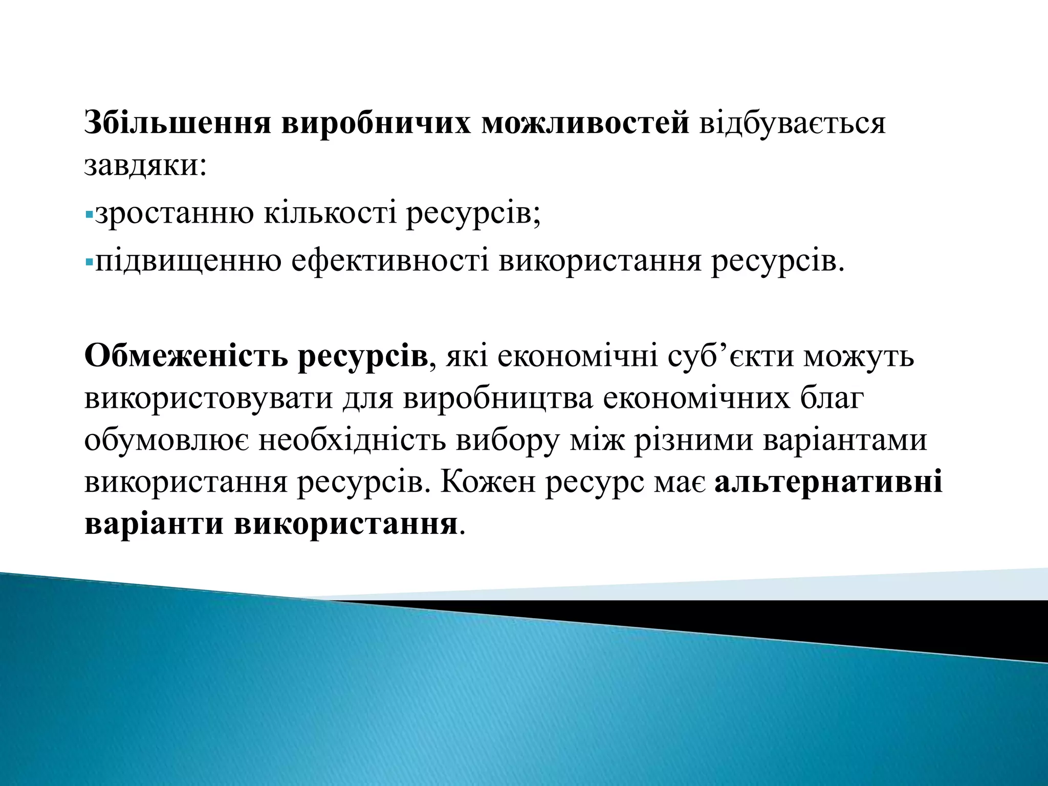 Збільшення виробничих можливостей відбувається 
завдяки: 
зростанню кількості ресурсів; 
підвищенню ефективності використання ресурсів. 
Обмеженість ресурсів, які економічні суб’єкти можуть 
використовувати для виробництва економічних благ 
обумовлює необхідність вибору між різними варіантами 
використання ресурсів. Кожен ресурс має альтернативні 
варіанти використання. 
 