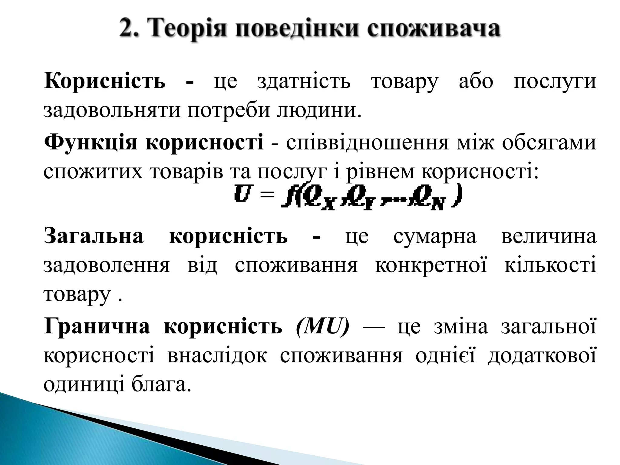 Корисність - це здатність товару або послуги 
задовольняти потреби людини. 
Функція корисності - співвідношення між обсягами 
спожитих товарів та послуг і рівнем корисності: 
Загальна корисність - це сумарна величина 
задоволення від споживання конкретної кількості 
товару . 
Гранична корисність (MU) — це зміна загальної 
корисності внаслідок споживання однієї додаткової 
одиниці блага. 
 