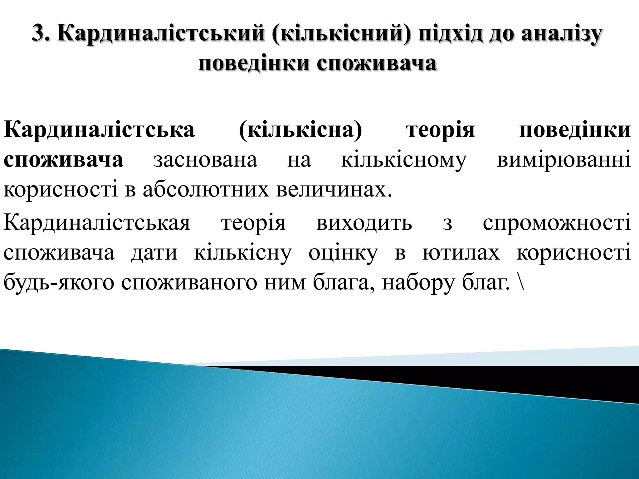 3. Кардиналістський (кількісний) підхід до аналізу 
поведінки споживача 
Кардиналістська (кількісна) теорія поведінки 
споживача заснована на кількісному вимірюванні 
корисності в абсолютних величинах. 
Кардиналістськая теорія виходить з спроможності 
споживача дати кількісну оцінку в ютилах корисності 
будь-якого споживаного ним блага, набору благ.  
 