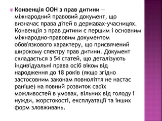  Конвенція ООН з прав дитини — 
міжнародний правовий документ, що 
визначає права дітей в державах-учасницях. 
Конвенція з прав дитини є першим і основним 
міжнародно-правовим документом 
обов'язкового характеру, що присвячений 
широкому спектру прав дитини. Документ 
складається з 54 статей, що деталізують 
індивідуальні права осіб віком від 
народження до 18 років (якщо згідно 
застосовним законам повноліття не настає 
раніше) на повний розвиток своїх 
можливостей в умовах, вільних від голоду і 
нужди, жорстокості, експлуатації та інших 
форм зловживань. 
 
