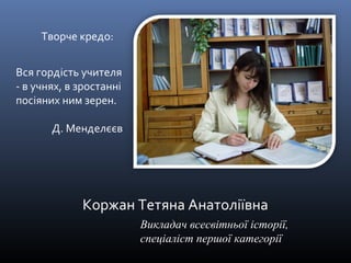 Коржан Тетяна Анатоліївна 
Викладач всесвітньої історії, 
спеціаліст першої категорії 
Творче кредо: 
Вся гордість учителя 
- в учнях, в зростанні 
посіяних ним зерен. 
Д. Менделєєв 
 