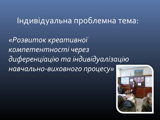 Індивідуальна проблемна тема: 
«Розвиток креативної 
компетентності через 
диференціацію та індивідуалізацію 
навчально-виховного процесу» 
 