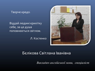 Бєлікова Світлана Іванівна 
Викладач англійської мови, спеціаліст 
Творче кредо: 
Віддай людині крихітку 
себе, за це душа 
поповнюється світлом. 
Л. Костенко 
 