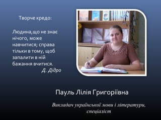 Пауль Лілія Григоріївна 
Викладач української мови і літератури, 
спеціаліст 
Творче кредо: 
Людина,що не знає 
нічого, може 
навчитися; справа 
тільки в тому, щоб 
запалити в ній 
бажання вчитися. 
Д. Дідро 
 