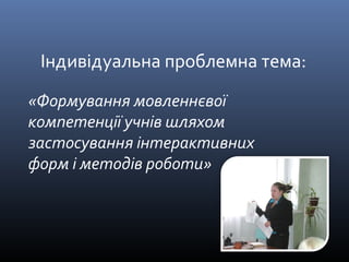 Індивідуальна проблемна тема: 
«Формування мовленнєвої 
компетенції учнів шляхом 
застосування інтерактивних 
форм і методів роботи» 
